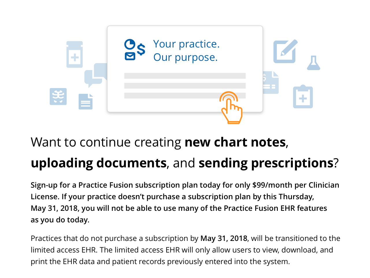 Sign up for a Practice Fusion subscription plan today for only $99/month per Clinician License. If your practice doesn't purchase a subscription plan by this Thursday, May 31, 2018, you will not be able to use many of the Practice Fusion EHR features as you do today.